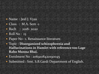  Name : Jeel J. Vyas
 Class : M.A. Sem -1
 Bach : 2018- 2020
 Roll No : 15
 Paper No : 1. Renaissance literature.
 Topic : Disorganized schizophrenia and
Hallucinations in Hamlet with reference too Lage
Raho Munna Bhai.
 Enrolment No : 2069108420190045
 Submitted : Smt. S.B.Gardi Department of English.
 