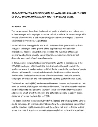 BROADCAST MEDIA ROLE IN SEXUAL BEHAVIOURAL CHANGE: THE USE
OF DOCU-DRAMA ON GBAGADA YOUTHS IN LAGOS STATE.


INTRODUCTION

This paper aims at the role of the broadcast media – television and radio – plays
in the messages and campaigns on sexual behavior and the resultant change with
the use of docu-drama in behavioral change on the youths Gbagada (a town in
Kosofe local Government, Lagos State).

Sexual behavior among youths and adults in recent times pose a serious threat
and great challenges to the growth of the population as well as health
implications. Reckless sexual behavior resulted into high level of teenage
pregnancy, abortions, sexually transmitted diseases and infections, school
dropouts, as a result of early sexual contacts.

In Kenya, one of the greatest problems facing the youths in that country is the
HIVAIDS syndrome, which has led to the deaths of millions of youth in the
productive years. It has been observed that the increase in the numbers of people
affected with sexually transmitted diseases in the African continent can be
attributed to the fact that youths are often insensitive to the various media
campaigns on television and radio across the country. (Gakahu Nancy, 2010).

The broadcast media (RTV) has been used in recent times to evolve methods that
focus on individual change of attitudes and behavior. This is because the medium
has been found to be a powerful source of sexual information for youths and
adolescents which affect their beliefs and behavior especially in society that is
closed up on sexual matters. (Steel, 1999).

This paper examines the issues involved in the spread of STDs despite the various
media campaigns on television and radio on how these diseases are transmitted
and the resultant health implications, yet these have not been reflecting in their
sexual practices. It also tends to make recommendations on how the broadcast
 