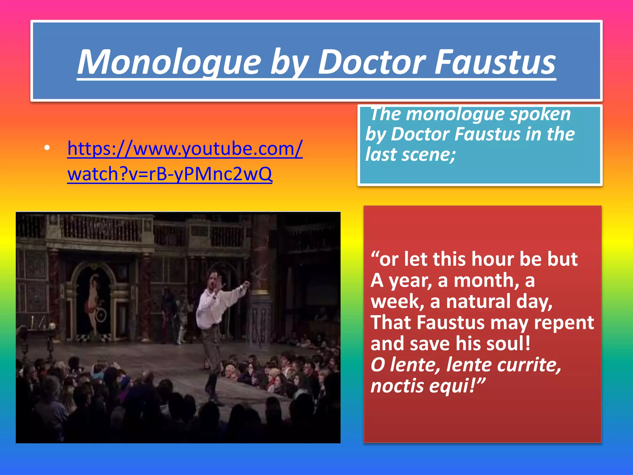 Monologue by Doctor Faustus
“or let this hour be but
A year, a month, a
week, a natural day,
That Faustus may repent
and save his soul!
O lente, lente currite,
noctis equi!”
• https://www.youtube.com/
watch?v=rB-yPMnc2wQ
The monologue spoken
by Doctor Faustus in the
last scene;
 