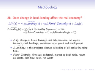 Methodology

2b. Does change in bank lending aﬀect the real economy?
  Yj (t) = γ1 Lendingj (t) + γ2 Firms Controlsj (t) +                 ej (t),
                    ˆ    ˆ
 Lendingj (t) = i (β1 + β2 Liquidity Exposurei (t − 1)+
                ˆ                           ˆ
               +β3 Bank Controlsi (t − 1) + β4 Relationshipij (t − 1)).


  •      Yj : change in ﬁrms’ leverage, net debt issuance, net equity
      issuance, cash holdings, investment rate, proﬁt and employment
  •     Lendingj : is the predicted change in lending of all banks ﬁnancing
      ﬁrm j
  • Firms Controlsj : ﬁrm size, collateral, market-to-book ratio, return
    on assets, cash ﬂow, sales, net worth
 