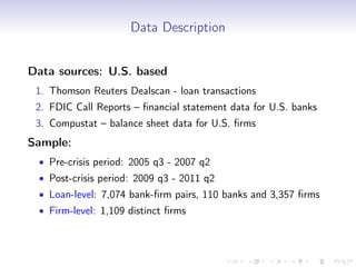 Data Description


Data sources: U.S. based
 1. Thomson Reuters Dealscan - loan transactions
 2. FDIC Call Reports – ﬁnancial statement data for U.S. banks
 3. Compustat – balance sheet data for U.S. ﬁrms
Sample:
 • Pre-crisis period: 2005 q3 - 2007 q2
 • Post-crisis period: 2009 q3 - 2011 q2
 • Loan-level: 7,074 bank-ﬁrm pairs, 110 banks and 3,357 ﬁrms
 • Firm-level: 1,109 distinct ﬁrms
 