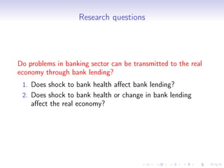Research questions




Do problems in banking sector can be transmitted to the real
economy through bank lending?
 1. Does shock to bank health aﬀect bank lending?
 2. Does shock to bank health or change in bank lending
    aﬀect the real economy?
 