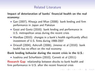 Related Literature
Impact of deterioration of banks’ ﬁnancial health on the real
economy:
  • Gan (2007), Khwaja and Mian (2008): bank lending and ﬁrm
    performance in Japan and Pakistan
  • Gozzi and Goetz (2010): bank lending and performance in
    U.S. metropolitan areas during the recent crisis
  • Wardlaw (2010): changes in a bank’s health signiﬁcantly aﬀect
    investment of U.S. ﬁrms during 1988-2007
  • Driscoll (2004), Ashcraft (2006), Jimenez et al (2010): bank
    health has no eﬀect on the real economy
Bank lending behavior during the recent crisis in the U.S.:
  • Ivashina and Scharfstein (2010), Cornett et al (2011)
Research Gap: relationship between shocks to bank health and
ﬁrm performance in U.S. after the recent ﬁnancial crisis
 