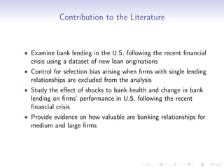 Contribution to the Literature


• Examine bank lending in the U.S. following the recent ﬁnancial
  crisis using a dataset of new loan originations
• Control for selection bias arising when ﬁrms with single lending
  relationships are excluded from the analysis
• Study the eﬀect of shocks to bank health and change in bank
  lending on ﬁrms’ performance in U.S. following the recent
  ﬁnancial crisis
• Provide evidence on how valuable are banking relationships for
  medium and large ﬁrms
 