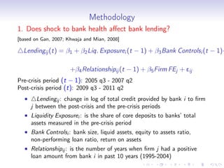 Methodology
1. Does shock to bank health aﬀect bank lending?
[based on Gan, 2007; Khwaja and Mian, 2008]

  Lendingij (t) = β1 + β2 Liq. Exposurei (t − 1) + β3 Bank Controlsi (t − 1)+

                      +β4 Relationshipij (t − 1) + β5 Firm FEj + eij
Pre-crisis period (t − 1): 2005 q3 - 2007 q2
Post-crisis period (t): 2009 q3 - 2011 q2
  •     Lendingij : change in log of total credit provided by bank i to ﬁrm
      j between the post-crisis and the pre-crisis periods
  • Liquidity Exposurei : is the share of core deposits to banks’ total
    assets measured in the pre-crisis period
  • Bank Controlsi : bank size, liquid assets, equity to assets ratio,
    non-performing loan ratio, return on assets
  • Relationshipij : is the number of years when ﬁrm j had a positive
    loan amount from bank i in past 10 years (1995-2004)
 