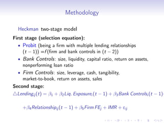 Methodology

  Heckman two-stage model
First stage (selection equation):
  •   Probit (being a ﬁrm with multiple lending relationships
      (t − 1)) =f (ﬁrm and bank controls in (t − 2))
  •   Bank Controls : size, liquidity, capital ratio, return on assets,
      nonperforming loan ratio
  •   Firm Controls : size, leverage, cash, tangibility,
      market-to-book, return on assets, sales
Second stage:
  Lendingij (t) = β1 + β2 Liq. Exposurei (t − 1) + β3 Bank Controlsi (t − 1)+

      +β4 Relationshipij (t − 1) + β5 Firm FEj + IMR + eij
 