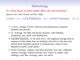Methodology
2a. Does shock to bank health aﬀect the real economy?
[based on Gan, 2007; Khwaja and Mian, 2008]

  Yj (t) = α1 + α2 Liq. Exposurej (t − 1) + α3 Firms Controlsj (t − 1) + ej


  •     Yj (t): change in ﬁrms’ ﬁnancial and performance measures
      between two periods
  • Yj : leverage, net debt and equity issuance, cash holdings,
    investment rate, proﬁt and employment
  • Liquidity Exposurej : is, for each ﬁrm j, the weighted average level of
    exposure of the banks that are lending to the ﬁrm in the pre-crisis
    period; bank liquidity exposure is measured by a share of core
    deposits to bank’s total assets
  • Firms Controlsj : industry and state dummies, ﬁrm size, collateral,
    interest coverage, market-to-book ratio, return on assets, cash
    holdings, cash ﬂow, leverage, sales, net worth
 