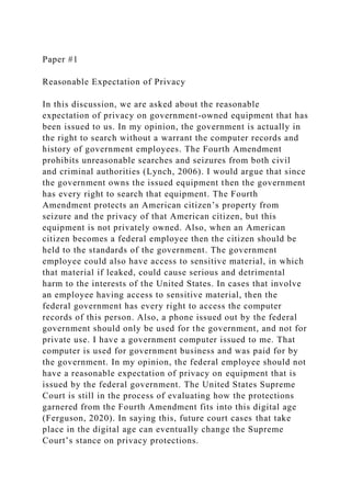 Paper #1
Reasonable Expectation of Privacy
In this discussion, we are asked about the reasonable
expectation of privacy on government-owned equipment that has
been issued to us. In my opinion, the government is actually in
the right to search without a warrant the computer records and
history of government employees. The Fourth Amendment
prohibits unreasonable searches and seizures from both civil
and criminal authorities (Lynch, 2006). I would argue that since
the government owns the issued equipment then the government
has every right to search that equipment. The Fourth
Amendment protects an American citizen’s property from
seizure and the privacy of that American citizen, but this
equipment is not privately owned. Also, when an American
citizen becomes a federal employee then the citizen should be
held to the standards of the government. The government
employee could also have access to sensitive material, in which
that material if leaked, could cause serious and detrimental
harm to the interests of the United States. In cases that involve
an employee having access to sensitive material, then the
federal government has every right to access the computer
records of this person. Also, a phone issued out by the federal
government should only be used for the government, and not for
private use. I have a government computer issued to me. That
computer is used for government business and was paid for by
the government. In my opinion, the federal employee should not
have a reasonable expectation of privacy on equipment that is
issued by the federal government. The United States Supreme
Court is still in the process of evaluating how the protections
garnered from the Fourth Amendment fits into this digital age
(Ferguson, 2020). In saying this, future court cases that take
place in the digital age can eventually change the Supreme
Court’s stance on privacy protections.
 