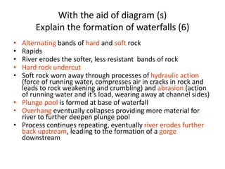 With the aid of diagram (s)
Explain the formation of waterfalls (6)
• Alternating bands of hard and soft rock
• Rapids
• River erodes the softer, less resistant bands of rock
• Hard rock undercut
• Soft rock worn away through processes of hydraulic action
(force of running water, compresses air in cracks in rock and
leads to rock weakening and crumbling) and abrasion (action
of running water and it’s load, wearing away at channel sides)
• Plunge pool is formed at base of waterfall
• Overhang eventually collapses providing more material for
river to further deepen plunge pool
• Process continues repeating, eventually river erodes further
back upstream, leading to the formation of a gorge
downstream
 