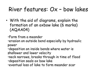 River features: Ox – bow lakes
• With the aid of diagrams, explain the
formation of an oxbow lake (6 marks)
(AQAA04)
•Form from a meander
•erosion on outside bend especially by hydraulic
power
•deposition on inside bends where water is
shallower and lower velocity
•neck narrows, breaks through in time of flood
•deposition seals ox bow lake
•eventual loss of lake to form meander scar
 