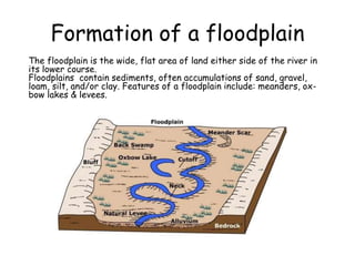 Formation of a floodplain
The floodplain is the wide, flat area of land either side of the river in
its lower course.
Floodplains contain sediments, often accumulations of sand, gravel,
loam, silt, and/or clay. Features of a floodplain include: meanders, ox-
bow lakes & levees.
 