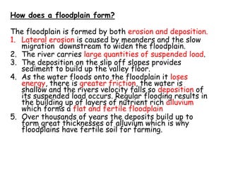 How does a floodplain form?
The floodplain is formed by both erosion and deposition.
1. Lateral erosion is caused by meanders and the slow
migration downstream to widen the floodplain.
2. The river carries large quantities of suspended load.
3. The deposition on the slip off slopes provides
sediment to build up the valley floor.
4. As the water floods onto the floodplain it loses
energy, there is greater friction, the water is
shallow and the rivers velocity falls so deposition of
its suspended load occurs. Regular flooding results in
the building up of layers of nutrient rich alluvium
which forms a flat and fertile floodplain
5. Over thousands of years the deposits build up to
form great thicknesses of alluvium which is why
floodplains have fertile soil for farming.
 