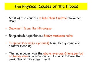 The Physical Causes of the Floods
• Most of the country is less than 1 metre above sea
level
• Snowmelt from the Himalayas
• Bangladesh experiences heavy monsoon rains,
• Tropical storms (= cyclones) bring heavy rains and
coastal flooding
• The main cause was the above average & long period
of heavy rain which caused all 3 rivers to have their
peak flow at the same time!!!
 