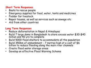 Short Term Responses
• Boats to rescue people
• Emergency supplies for food, water, tents and medicines
• Fodder for livestock
• Repair houses, as well as services such as sewage etc
• Aid from other countries
Long Term Responses
• Reduce deforestation in Nepal & Himalayas
• Build 7 large dams in Bangladesh to store excess water $30-$40
million and 40 yrs to complete
• Build 5000 flood shelters to accommodate all the population
• Build 350km of embankment - 7 metres high at a cost of $6
billion to reduce flooding along the main river channels
• Create flood water storage areas
• Develop an effective Flood Warning Scheme
 