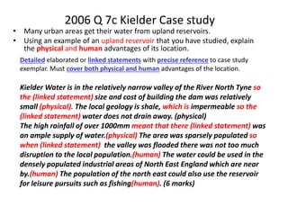 2006 Q 7c Kielder Case study
• Many urban areas get their water from upland reservoirs.
• Using an example of an upland reservoir that you have studied, explain
the physical and human advantages of its location.
Detailed elaborated or linked statements with precise reference to case study
exemplar. Must cover both physical and human advantages of the location.
Kielder Water is in the relatively narrow valley of the River North Tyne so
the (linked statement) size and cost of building the dam was relatively
small (physical). The local geology is shale, which is impermeable so the
(linked statement) water does not drain away. (physical)
The high rainfall of over 1000mm meant that there (linked statement) was
an ample supply of water.(physical) The area was sparsely populated so
when (linked statement) the valley was flooded there was not too much
disruption to the local population.(human) The water could be used in the
densely populated industrial areas of North East England which are near
by.(human) The population of the north east could also use the reservoir
for leisure pursuits such as fishing(human). (6 marks)
 