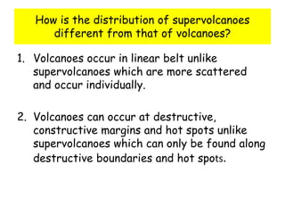 How is the distribution of supervolcanoes
different from that of volcanoes?
1. Volcanoes occur in linear belt unlike
supervolcanoes which are more scattered
and occur individually.
2. Volcanoes can occur at destructive,
constructive margins and hot spots unlike
supervolcanoes which can only be found along
destructive boundaries and hot spots.
 