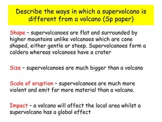 Describe the ways in which a supervolcano is
different from a volcano (Sp paper)
Shape – supervolcanoes are flat and surrounded by
higher mountains unlike volcanoes which are cone
shaped, either gentle or steep. Supervolcanoes form a
caldera whereas volcanoes have a crater
Size – supervolcanoes are much bigger than a volcano
Scale of eruption – supervolcanoes are much more
violent and emit far more material than a volcano.
Impact – a volcano will affect the local area whilst a
supervolcano has a global effect
 
