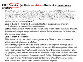 2011 Describe the likely worldwide effects of a supervolcano
eruption.
Effects likely to refer to impact in immediate area of an eruption – many deaths(87000 predicted), large ash
cloud rising 40 – 50km into atmosphere, destruction of10000 square km of land, ash 15cm think covering
buildings within 10000km, flights suspended, livestock and farmland affected. The UK would see the arrival of
the as h5 days after the eruption; temperatures would fall between 12 and 15 degrees. Parts of Europe and
America and Asia would see constant snow cover for 3 years, cropswould fail, monsoon rains would fail, 40% of
population could face starvation. (6marks)
Level 1 Basic (1-4 marks) Describes effects of a supervolcano eruption.
Statements are general in a random order.
Lots of people will die. There will be huge amounts of ash. People will choke to death.
Buildings will collapse. Crops and animals will die. People will starve. In Yellowstone,
there would be no planes.
Level 2 Clear (5-6 marks)
Effects are clearly described, in an organised way. There is clear reference to
global aspect. Statements are linked.
One in three people will be killed within 1000km of an eruption. Buildings would
collapse within this area due to the weight of the ash. This would ground planes and
make road transport difficult. Livestock would die as they would choke in hot ash.
UK (England) would see the arrival of the ash about 5 days later. This will circle the
Earth, changing the climate. Temperatures will fall by 10 degrees and this will make
it difficult to grow food in many areas. Certain parts of northern Europe will be
snow covered for 3 years, so no food will be able to be grown.
 