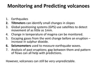 Monitoring and Predicting volcanoes
1. Earthquakes
2. Tiltmeters can identify small changes in slopes
3. Global positioning systems (GPS) use satellites to detect
movement of as little as 1mm.
4. Change in temperature of magma can be monitored.
5. Escaping gases from the vent change before an eruption –
increase in sulphur dioxide.
6. Seismometers used to measure earthquake waves.
7. Analysis of past eruptions; gap between them and pattern
of flows can all help with predictions.
However, volcanoes can still be very unpredictable.
 