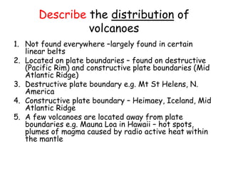 Describe the distribution of
volcanoes
1. Not found everywhere –largely found in certain
linear belts
2. Located on plate boundaries – found on destructive
(Pacific Rim) and constructive plate boundaries (Mid
Atlantic Ridge)
3. Destructive plate boundary e.g. Mt St Helens, N.
America
4. Constructive plate boundary – Heimaey, Iceland, Mid
Atlantic Ridge
5. A few volcanoes are located away from plate
boundaries e.g. Mauna Loa in Hawaii – hot spots,
plumes of magma caused by radio active heat within
the mantle
 