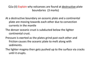 Q1a (ii) Explain why volcanoes are found at destructive plate
boundaries (3 marks)
At a destructive boundary an oceanic plate and a continental
plate are moving towards each other due to convection
currents in the mantle
The denser oceanic crust is subducted below the lighter
continental crust.
Pressure is exerted as the plates grind past each other and
friction causes the oceanic plate to melt along with
sediments.
The lighter magma then gets pushed up to the surface via cracks
until it erupts.
 