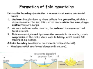 Formation of fold mountains
Destructive boundary (subduction = oceanic crust meets continental
crust)
1. Sediment brought down by rivers collects in a geosyncline, which is a
depression under the sea; this is often near a subduction zone, along a
destructive plate margin.
2. As more sediment collects on top, the sediment is compressed and
turns into rock.
3. Plate movement, caused by convection currents in the mantle, causes
compression of the rocks, which leads to folding, which causes fold
mountains. Eg. Rockies,
Collision boundary (continental crust meets continental crust)
• Himalayas (which are formed along a collision zone).
 
