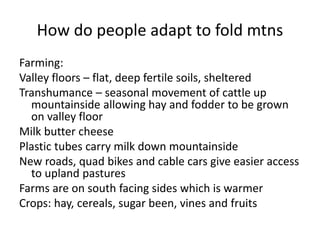 How do people adapt to fold mtns
Farming:
Valley floors – flat, deep fertile soils, sheltered
Transhumance – seasonal movement of cattle up
mountainside allowing hay and fodder to be grown
on valley floor
Milk butter cheese
Plastic tubes carry milk down mountainside
New roads, quad bikes and cable cars give easier access
to upland pastures
Farms are on south facing sides which is warmer
Crops: hay, cereals, sugar been, vines and fruits
 