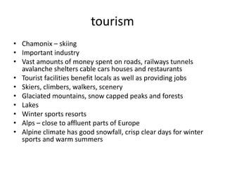 tourism
• Chamonix – skiing
• Important industry
• Vast amounts of money spent on roads, railways tunnels
avalanche shelters cable cars houses and restaurants
• Tourist facilities benefit locals as well as providing jobs
• Skiers, climbers, walkers, scenery
• Glaciated mountains, snow capped peaks and forests
• Lakes
• Winter sports resorts
• Alps – close to affluent parts of Europe
• Alpine climate has good snowfall, crisp clear days for winter
sports and warm summers
 