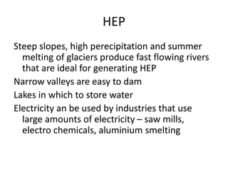 HEP
Steep slopes, high perecipitation and summer
melting of glaciers produce fast flowing rivers
that are ideal for generating HEP
Narrow valleys are easy to dam
Lakes in which to store water
Electricity an be used by industries that use
large amounts of electricity – saw mills,
electro chemicals, aluminium smelting
 