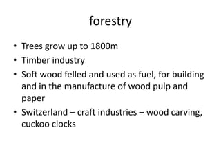 forestry
• Trees grow up to 1800m
• Timber industry
• Soft wood felled and used as fuel, for building
and in the manufacture of wood pulp and
paper
• Switzerland – craft industries – wood carving,
cuckoo clocks
 
