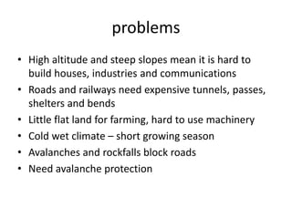 problems
• High altitude and steep slopes mean it is hard to
build houses, industries and communications
• Roads and railways need expensive tunnels, passes,
shelters and bends
• Little flat land for farming, hard to use machinery
• Cold wet climate – short growing season
• Avalanches and rockfalls block roads
• Need avalanche protection
 