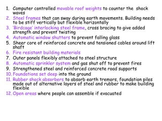 1. Computer controlled movable roof weights to counter the shock
waves
2. Steel frames that can sway during earth movements. Building needs
to be stiff vertically but flexible horizontally
3. ‘Birdcage’ interlocking steel frame, cross bracing to give added
strength and prevent twisting
4. Automatic window shutters to prevent falling glass
5. Sheer core of reinforced concrete and tensioned cables around lift
shaft
6. Fire resistant building materials
7. Outer panels flexibly attached to steel structure
8. Automatic sprinkler system and gas shut off to prevent fires
9. Strengthened steel and reinforced concrete road supports
10. Foundations set deep into the ground
11. Rubber shock absorbers to absorb earth tremors, foundation piles
made out of alternative layers of steel and rubber to make building
flexible
12. Open areas where people can assemble if evacuated
 