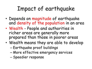 Impact of earthquake
• Depends on magnitude of earthquake
and density of the population in an area
• Wealth - People and authorities in
richer areas are generally more
prepared than those in poorer areas
• Wealth means they are able to develop
– Earthquake proof buildings
– More effective emergency services
– Speedier response
 