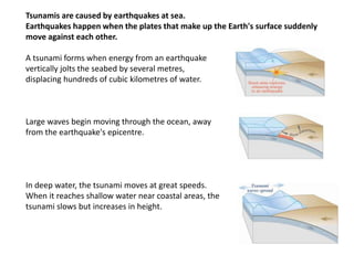 Tsunamis are caused by earthquakes at sea.
Earthquakes happen when the plates that make up the Earth's surface suddenly
move against each other.
A tsunami forms when energy from an earthquake
vertically jolts the seabed by several metres,
displacing hundreds of cubic kilometres of water.
Large waves begin moving through the ocean, away
from the earthquake's epicentre.
In deep water, the tsunami moves at great speeds.
When it reaches shallow water near coastal areas, the
tsunami slows but increases in height.
 
