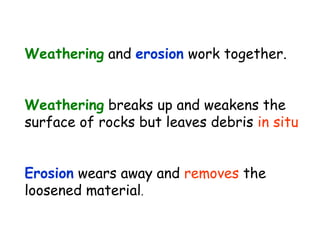Weathering and erosion work together.
Weathering breaks up and weakens the
surface of rocks but leaves debris in situ
Erosion wears away and removes the
loosened material.
 
