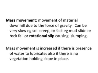Mass movement: movement of material
downhill due to the force of gravity. Can be
very slow eg soil creep, or fast eg mud-slide or
rock fall or rotational slip causing slumping.
Mass movement is increased if there is presence
of water to lubricate; also if there is no
vegetation holding slope in place.
 