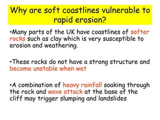 Why are soft coastlines vulnerable to
rapid erosion?
•Many parts of the UK have coastlines of softer
rocks such as clay which is very susceptible to
erosion and weathering.
•These rocks do not have a strong structure and
become unstable when wet
•A combination of heavy rainfall soaking through
the rock and wave attack at the base of the
cliff may trigger slumping and landslides
 