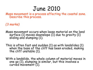 June 2010
Mass movement is a process affecting the coastal zone.
Describe this process.
(3 marks)
Mass movement occurs when loose material on the land
surface (1) moves downslope (1) due to gravity (1)
sliding and slumping (1).
This is often fast and sudden (1) as with landslides (1)
when the base of the cliff has been eroded, making
the cliff unstable (1).
With a landslide, the whole column of material moves in
one go (1), slumping is similar, but this involves a
curved movement (1).
 