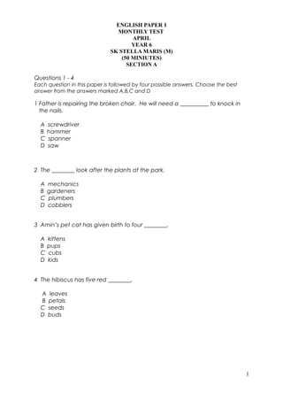 ENGLISH PAPER 1
MONTHLY TEST
APRIL
YEAR 6
SK STELLA MARIS (M)
(50 MINIUTES)
SECTION A
Questions 1 - 4
Each question in this paper is followed by four possible answers. Choose the best
answer from the answers marked A,B,C and D
1 Father is repairing the broken chair. He will need a __________ to knock in
the nails.
A screwdriver
B hammer
C spanner
D saw
2 The ________ look after the plants at the park.
A mechanics
B gardeners
C plumbers
D cobblers
3 Amin’s pet cat has given birth to four ________.
A kittens
B pups
C cubs
D kids
4 The hibiscus has five red ________.
A leaves
B petals
C seeds
D buds
1
 
