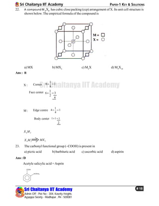 Sri Chaitanya IIT Academy PAPER-1 KEY & SOLUTIONS
Sri Chaitanya IIT Academy
Admin Off : Plot No : 304, Kasetty Heights.
Ayyappa Society - Madhapur , Pin : 500081
# 18
Sri Chaitanya IIT Academy
22. A compound M P
XP
has cubic close packing (ccp) arrangement of X. Its unit cell structure is
shown below. The empirical formula of the compound is
a) MX b) MX2
c) M2
X d) M5
X14
Ans : B
Corner
Face center 1
6 3
2
 
1
8 1
8
 
4
X :
Edge centre
Body center 1 1 1 
1
4 1
4
 
2
M :
4 2X M
4 2X M 2MX
23. The carbonyl functional group (–COOH) is present in
a) picric acid b) barbituric acid c) ascorbic acid d) aspirin
Ans : D
Acetyle salicylic acid =Asprin
COOH
OCOCH3
 