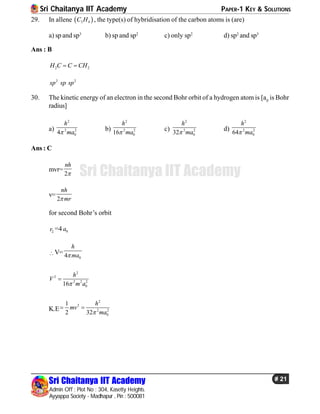 Sri Chaitanya IIT Academy PAPER-1 KEY & SOLUTIONS
Sri Chaitanya IIT Academy
Admin Off : Plot No : 304, Kasetty Heights.
Ayyappa Society - Madhapur , Pin : 500081
# 21
Sri Chaitanya IIT Academy
29. In allene  3 4C H , the type(s) of hybridisation of the carbon atoms is (are)
a) sp and sp3
b) sp and sp2
c) only sp2
d) sp2
and sp3
Ans : B
2 2H C C CH 
2 2
sp sp sp
30. The kinetic energy of an electron in the second Bohr orbit of a hydrogen atom is [a0
is Bohr
radius]
a)
2
2 2
04
h
ma
b)
2
2 2
016
h
ma
c)
2
2 2
032
h
ma
d)
2
2 2
064
h
ma
Ans : C
mvr=
2
nh

v=
2
nh
mr
for second Bohr’s orbit
2r =4 0a
V=
04
h
ma
2
2
2 2 2
016
h
V
m a

K.E
2
2
2 2
0
1
2 32
h
mv
ma
 
 