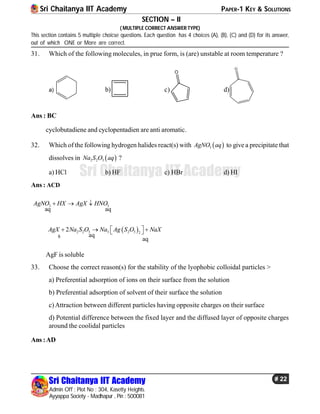 Sri Chaitanya IIT Academy PAPER-1 KEY & SOLUTIONS
Sri Chaitanya IIT Academy
Admin Off : Plot No : 304, Kasetty Heights.
Ayyappa Society - Madhapur , Pin : 500081
# 22
Sri Chaitanya IIT Academy
SECTION – II
( MULTIPLE CORRECT ANSWER TYPE)
This section contains 5 multiple choicse questions. Each question has 4 choices (A), (B), (C) and (D) for its answer,
out of which ONE or More are correct.
31. Which of the following molecules, in prue form, is (are) unstable at room temperature ?
a) b) c)
O
d)
O
Ans : BC
cyclobutadiene and cyclopentadien are anti aromatic.
32. Which of the following hydrogen halides react(s) with  3AgNO aq to give a precipitate that
dissolves in  2 2 3Na S O aq ?
a) HCl b) HF c) HBr d) HI
Ans : ACD
3 3AgNO HX AgX HNO  
aq aq
 2 2 3 3 2 3 2
2AgX Na S O Na Ag S O NaX    aq
aq
s
AgF is soluble
33. Choose the correct reason(s) for the stability of the lyophobic colloidal particles >
a) Preferential adsorption of ions on their surface from the solution
b) Preferential adsorption of solvent of their surface the solution
c)Attraction between different particles having opposite charges on their surface
d) Potential difference between the fixed layer and the diffused layer of opposite charges
around the coolidal particles
Ans :AD
 