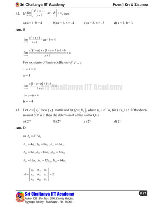 Sri Chaitanya IIT Academy PAPER-1 KEY & SOLUTIONS
Sri Chaitanya IIT Academy
Admin Off : Plot No : 304, Kasetty Heights.
Ayyappa Society - Madhapur , Pin : 500081
# 27
Sri Chaitanya IIT Academy
42. If
2
1
lim 4
1x
x x
ax b
x
  
   
 
, then
a) a = 1, b = 4 b) a = 1, b = –4 c) a = 2, b = –3 d) a = 2, b = 3
Ans. B
2
1
lim 4
1x
x x
ax b
x
 
  

   2
1 1 1
4
1x
x a x a b b
lim
x
     


For existense of limit coefficient of 2
0x 
1 – a = 0
a = 1
 1 1
lim 4
1x
x a b b
x
   


1 4a b  
b = – 4
43. Let ijP a    be a 3 3 matrix and let ijQ b    , where 2i j
ij ijb a
 for 1 , 3i j  . If the deter-
minant of P is 2, then the determinant of the matrix Q is
a) 210
b) 211
c) 212
d) 213
Ans. D
as 2i j
ij ijb a

11 11 12 12 13 134 , 8 , 16b a b a b a  
21 2 22 22 23 238 , 16 , 32b a b a b a  
31 31 32 32 33 3316 , 32 , 64b a b a b a  
11 12 13
21 22 23
31 32 33
2
a a a
A a a a
a a a
 
   
  
 