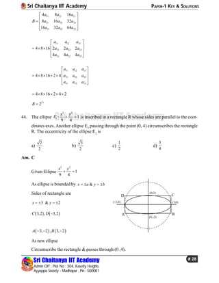 Sri Chaitanya IIT Academy PAPER-1 KEY & SOLUTIONS
Sri Chaitanya IIT Academy
Admin Off : Plot No : 304, Kasetty Heights.
Ayyappa Society - Madhapur , Pin : 500081
# 28
Sri Chaitanya IIT Academy
11 12 13
21 22 23
31 32 33
4 8 16
8 16 32
16 32 64
a a a
B a a a
a a a
 
   
  
11 12 13
21 22 23
31 32 33
4 8 16 2 2 2
4 4 4
a a a
a a a
a a a
 
     
  
11 12 13
21 22 23
31 32 33
4 8 16 2 4
a a a
a a a
a a a
 
       
  
4 8 16 2 4 2     
13
2B 
44. The ellipse
2 2
1 : 1
9 4
x y
E   is inscribed in a rectangle R whose sides are parallel to the coor-
dinates axes. Another ellipse E2
passing through the point (0, 4) circumscribes the rectangle
R. The eccentricity of the ellipse E2
is
a)
2
2
b)
3
2
c)
1
2
d)
3
4
Ans. C
Given Ellipse
2 2
1
9 4
x y
 
As ellipse is bounded by &x a y b   
Sides of rectangle are
3 & 2x y   
   3,2 , 3,2C D 
D
(0,2)
(3,0)
(0,-2)
(-3,0)
A B
C
   3, 2 , 3, 2A B  
As new ellipse
Circumscribe the rectangle & passes through (0 ,4).
 