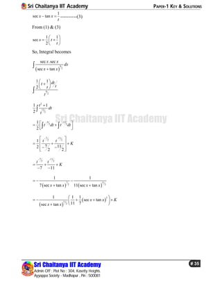 Sri Chaitanya IIT Academy PAPER-1 KEY & SOLUTIONS
Sri Chaitanya IIT Academy
Admin Off : Plot No : 304, Kasetty Heights.
Ayyappa Society - Madhapur , Pin : 500081
# 35
Sri Chaitanya IIT Academy
1
sec tanx x
t
  ----------(3)
From (1) & (3)
1 1
sec
2
x t
t
 
  
 
So, Integral becomes
 
9
2
sec .sec
sec tan
x x
dx
x x

9
2
1 1
2
dtt tt
t
 
 
 

2
13
2
1 1
2
t
dt
t


9 13
2 2
1
2
t dt t dt
   
   
7 11
2 2
1
7 112
22
t t
K
  
   
 
 
7 11
2 2
7 11
t t
K
 
  
 
   
7 11
22
1 1
11 sec tan7 sec tan x xx x
  

 
 
2
11
2
1 1 1
sec tan
11 7sec tan
x x K
x x
 
     
 
 