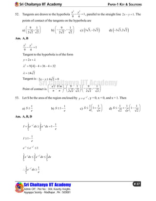 Sri Chaitanya IIT Academy PAPER-1 KEY & SOLUTIONS
Sri Chaitanya IIT Academy
Admin Off : Plot No : 304, Kasetty Heights.
Ayyappa Society - Madhapur , Pin : 500081
# 37
Sri Chaitanya IIT Academy
52. Tangents are drawn to the hyperbola
2 2
1
9 4
x y
  , parallel to the straight line 2 1x y  . The
points of contact of the tangents on the hyperbola are
a)
9 1
,
2 2 2
 
 
 
b)
9 1
,
2 2 2
 
  
 
c)  3 3, 2 2 d)  3 3,2 2
Ans. A, B
2 2
1
9 4
x y
 
Tangent to the hyperbola is of the form
2y x  
 2
9 4 4 36 4 32     
4 2  
Tangent is : 2 4 2 0x y  
Point of contact is
2 2
9 1 9 1
, , , ,
2 2 2 2 2 2
a l b m
n n
     
        
    
53. Let S be the area of the region enclosed by
2
x
y e
 , y = 0, x = 0, and x = 1. Then
a)
1
S
e
 b)
1
1S
e
  c)
1 1
1
4
S
e
 
  
 
d)
1 1 1
1
2 2
S
e
 
   
 
Ans. A, B, D
2
1 1
0 0
1
1x x
I e dx e dx
e
 
    
1
1I
e
 
2
1
1x
e e 
 
2
1 1 1
1
0 0 0
x
e dx e dx dx 
   
2
1
0
1x
e dx
e

 
 