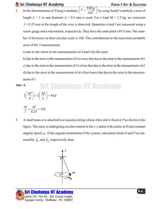 Sri Chaitanya IIT Academy PAPER-1 KEY & SOLUTIONS
Sri Chaitanya IIT Academy
Admin Off : Plot No : 304, Kasetty Heights.
Ayyappa Society - Madhapur , Pin : 500081
# 4
Sri Chaitanya IIT Academy
2. In the determination of Young’s modulus 2
4MLg
Y
ld
 
 
 
by using Searle’s method, a wire of
length L = 2 m and diameter d = 0.5 mm is used. For a load M = 2.5 kg, an extension
l = 0.25 mm in the length of the wire is observed. Quantities d and l are measured using a
screw gauge and a micrometer, respectively. They have the same pitch of 0.5 mm. The num-
ber of divisions on their circular scale is 100. The contributions to the maximum probable
error of the Y measurement.
a) due to the errors in the measurements of d and l are the same
b) due to the error in the measurement of d is twice that due to the error in the measurement of l.
c) due to the error in the measurement of l is twice that due to the error in the measurement of d.
d) due to the error in the measurement of d is four times that due to the error in the measure-
ment of l.
Ans :A
2
2 2 4
d d
d
d v
   
    
   
4
0.25
l l
l
l
 
  
3. A small mass m is attached to a massless string whose other end is fixed at P as shown in the
figure. The mass is undergoingcircular motion in the x–y plane with centre at O and constant
angular speed  . If the angular momentum of the system, calculated about O and P are de-
noted by 0L

and PL

respectively, then
 