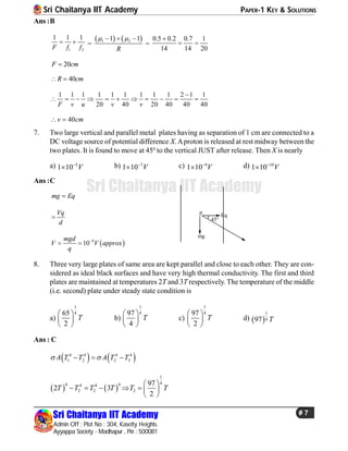 Sri Chaitanya IIT Academy PAPER-1 KEY & SOLUTIONS
Sri Chaitanya IIT Academy
Admin Off : Plot No : 304, Kasetty Heights.
Ayyappa Society - Madhapur , Pin : 500081
# 7
Sri Chaitanya IIT Academy
Ans :B
1 2
1 1 1
F f f
  =
   1 21 1
R
   
=
0.5 0.2 0.7 1
14 14 20

 
20F cm
40R cm 
1 1 1 1 1 1 1 1 1 2 1 1
20 40 20 40 40 40F v u v v

          
40v cm 
7. Two large vertical and parallel metal plates having as separation of 1 cm are connected to a
DC voltage source of potential difference X.Aproton is released at rest midway between the
two plates. It is found to move at 450
to the vertical JUST after release. Then X is nearly
a) 5
1 10 V
 b) 7
1 10 V
 c) 9
1 10 V
 d) 10
1 10 V

Ans :C
mg Eq
45
mg
Eq
pVq
d

 9
10
mgd
V V approx
q

 
8. Three very large plates of same area are kept parallel and close to each other. They are con-
sidered as ideal black surfaces and have very high thermal conductivity. The first and third
plates are maintained at temperatures 2T and 3T respectively. The temperature of the middle
(i.e. second) plate under steady state condition is
a)
1
465
2
T
 
 
 
b)
1
497
4
T
 
 
 
c)
1
497
2
T
 
 
 
d)  
1
497 T
Ans : C
   4 4 4 4
1 2 2 3A T T A T T   
   
1
44 44 4
2 2 2
97
2 3
2
T T T T T T
 
      
 
 