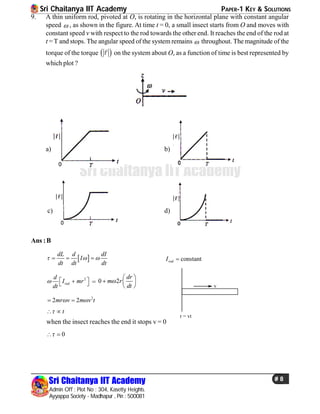 Sri Chaitanya IIT Academy PAPER-1 KEY & SOLUTIONS
Sri Chaitanya IIT Academy
Admin Off : Plot No : 304, Kasetty Heights.
Ayyappa Society - Madhapur , Pin : 500081
# 8
Sri Chaitanya IIT Academy
9. A thin uniform rod, pivoted at O, is rotating in the horizontal plane with constant angular
speed  , as shown in the figure. At time t = 0, a small insect starts from O and moves with
constant speed v with respect to the rod towards the other end. It reaches the end of the rod at
t = T and stops. The angular speed of the system remains  throughout. The magnitude of the
torque of the torque  

on the system about O, as a function of time is best represented by
which plot ?
a) b)
c) d)
Ans :B
 
dL d dI
I
dt dt dt
     constantrodI 
2
red
d
I mr
dt
    = 0 2
dr
m r
dt

 
  
  v
r = vt
2
2 2mr v m v t  
t 
when the insect reaches the end it stops v = 0
0 
 