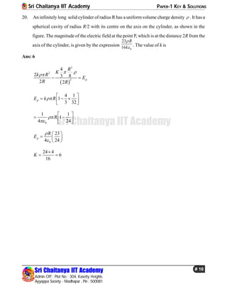 Sri Chaitanya IIT Academy PAPER-1 KEY & SOLUTIONS
Sri Chaitanya IIT Academy
Admin Off : Plot No : 304, Kasetty Heights.
Ayyappa Society - Madhapur , Pin : 500081
# 16
Sri Chaitanya IIT Academy
20. An infinitely long solid cylinder of radius R has a uniform volume charge density  . It has a
spherical cavity of radius R/2 with its centre on the axis on the cylinder, as shown in the
figure. The magnitude of the electric field at the point P, which is at the distance 2R from the
axis of the cylinder, is given by the expression
0
23
16
R
k

 . The value of k is
Ans: 6
 
3
2
2
4
2 3 8
2 2
p
R
K
k R
E
R R
 

 
4 1
1
3 32
pE k R
 
    
0
1 1
1
4 24
R

 
   
0
23
4 24
p
R
E


 
  
 
24 4
6
16
K

 
 